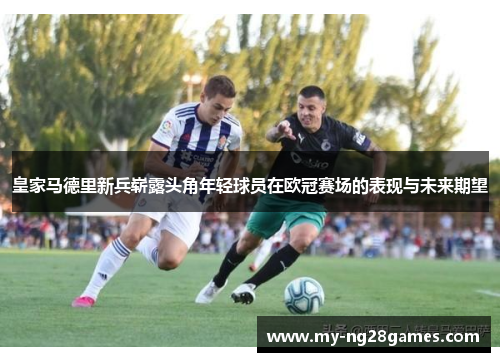 皇家马德里新兵崭露头角年轻球员在欧冠赛场的表现与未来期望