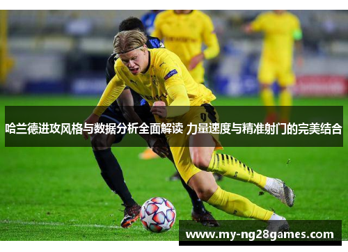 哈兰德进攻风格与数据分析全面解读 力量速度与精准射门的完美结合