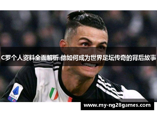 C罗个人资料全面解析 他如何成为世界足坛传奇的背后故事