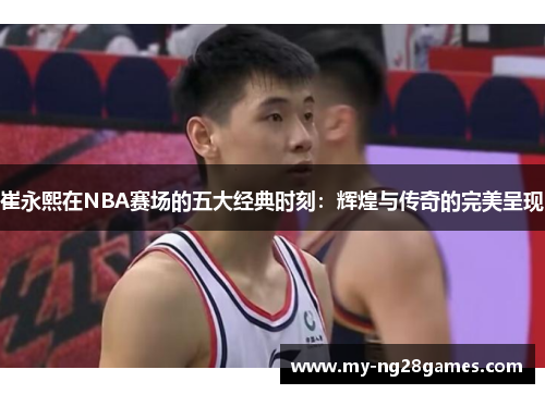 崔永熙在NBA赛场的五大经典时刻：辉煌与传奇的完美呈现
