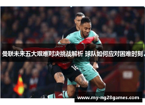 曼联未来五大艰难对决挑战解析 球队如何应对困难时刻