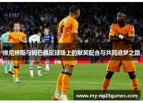 维尼修斯与姆巴佩足球场上的默契配合与共同追梦之路