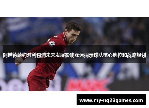 阿诺德续约对利物浦未来发展影响深远揭示球队核心地位和战略规划