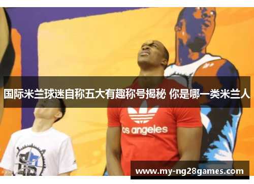 国际米兰球迷自称五大有趣称号揭秘 你是哪一类米兰人