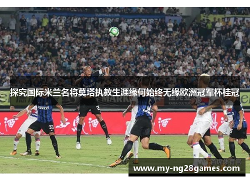 探究国际米兰名将莫塔执教生涯缘何始终无缘欧洲冠军杯桂冠