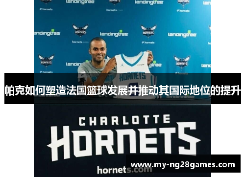 帕克如何塑造法国篮球发展并推动其国际地位的提升