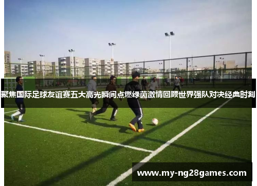 聚焦国际足球友谊赛五大高光瞬间点燃绿茵激情回顾世界强队对决经典时刻