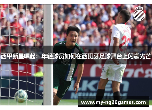 西甲新星崛起:年轻球员如何在西班牙足球舞台上闪耀光芒 西甲新星崛起:年轻球员如何在西班牙足球舞台上闪耀光芒